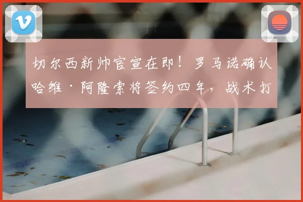 切尔西新帅官宣在即!罗马诺确认哈维·阿隆索将签约四年,战术打法与合同细节全解析