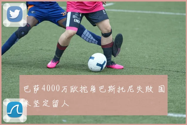 巴萨4000万欧挖角巴斯托尼失败 国米坚定留人