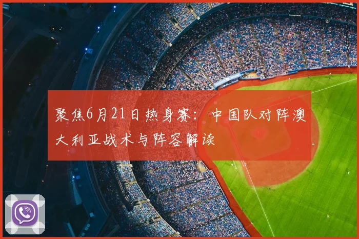聚焦6月21日热身赛：中国队对阵澳大利亚战术与阵容解读