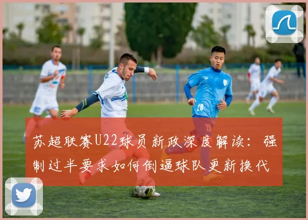 苏超联赛U22球员新政深度解读:强制过半要求如何倒逼球队更新换代,对中国足球青训的启示