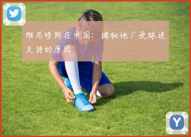维尼修斯在中国：揭秘他广受球迷支持的原因