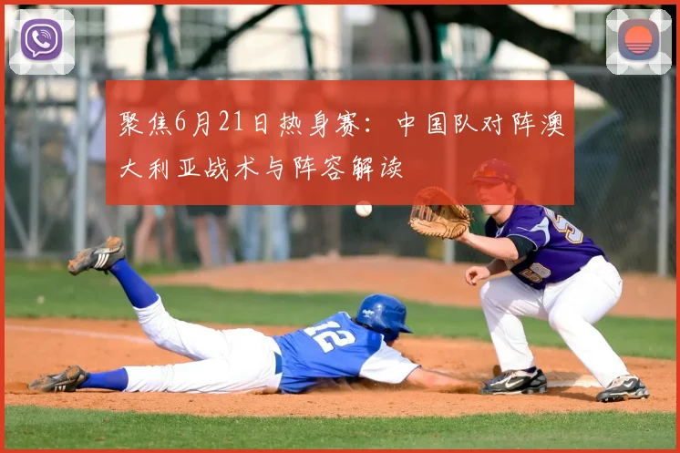 聚焦6月21日热身赛:中国队对阵澳大利亚战术与阵容解读