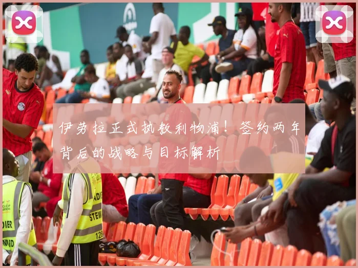伊劳拉正式执教利物浦！签约两年背后的战略与目标解析