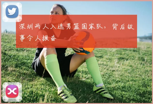 深圳两人入选男篮国家队，背后故事令人振奋