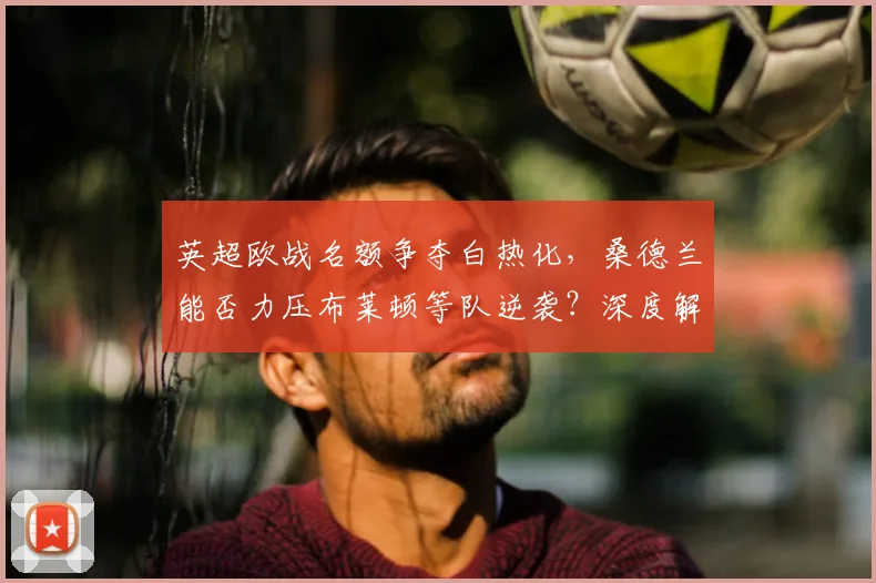 英超欧战名额争夺白热化，桑德兰能否力压布莱顿等队逆袭？深度解析中游格局