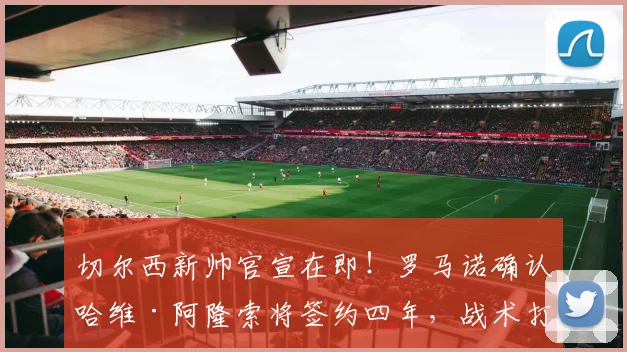 切尔西新帅官宣在即！罗马诺确认哈维·阿隆索将签约四年，战术打法与合同细节全解析